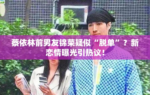 蔡依林前男友锦荣疑似“脱单”？新恋情曝光引热议！