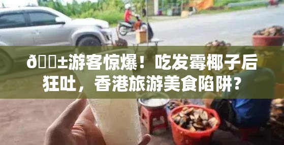 😱游客惊爆！吃发霉椰子后狂吐，香港旅游美食陷阱？