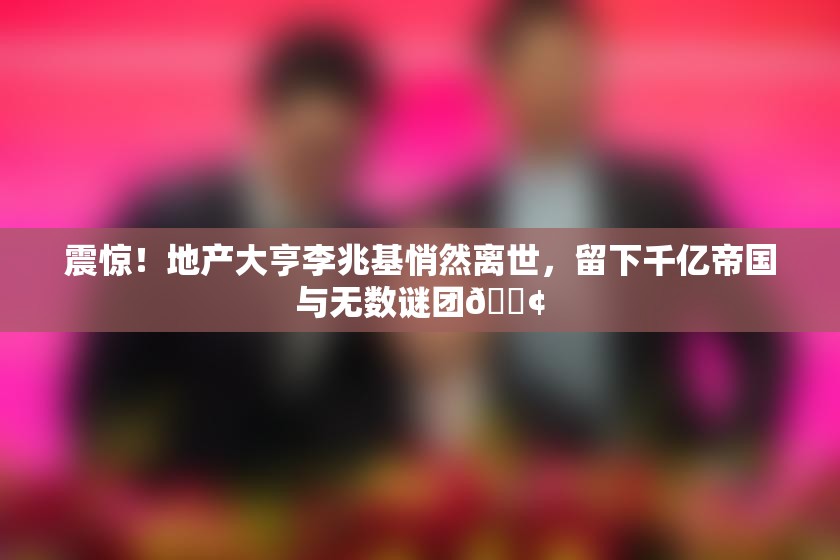 震惊！地产大亨李兆基悄然离世，留下千亿帝国与无数谜团😢