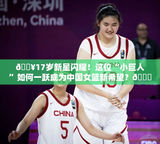 🔥17岁新星闪耀！这位“小巨人”如何一跃成为中国女篮新希望？🏀